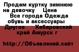 Продам куртку зимнюю на девочку. › Цена ­ 5 500 - Все города Одежда, обувь и аксессуары » Другое   . Хабаровский край,Амурск г.